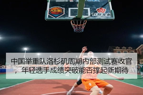 中国举重队洛杉矶周期内部测试赛收官，年轻选手成绩突破能否撑起新期待